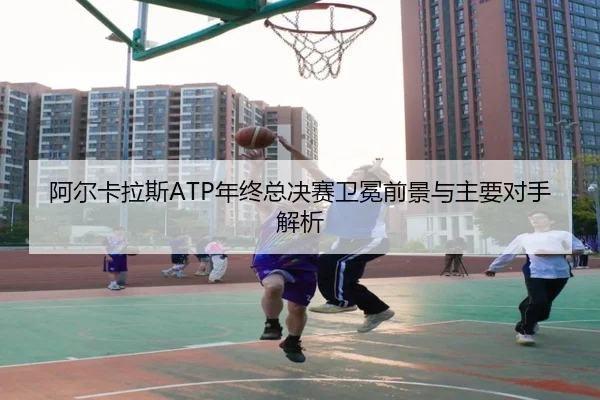 阿尔卡拉斯ATP年终总决赛卫冕前景与主要对手解析
